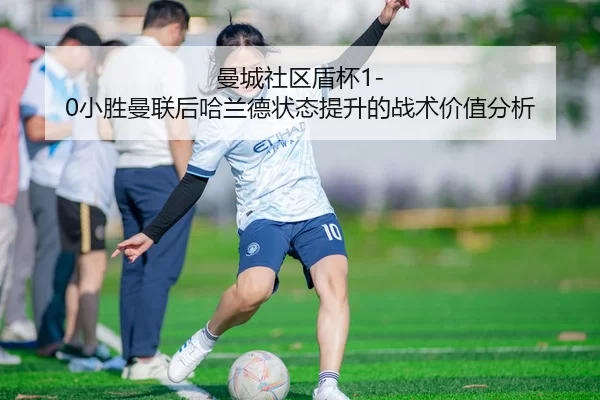 曼城社区盾杯1-0小胜曼联后哈兰德状态提升的战术价值分析